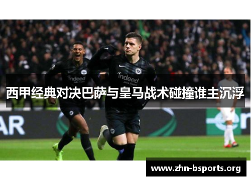 西甲经典对决巴萨与皇马战术碰撞谁主沉浮