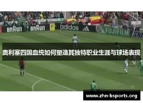 奥利塞四国血统如何塑造其独特职业生涯与球场表现