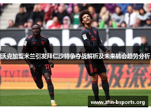 沃克加盟米兰引发拜仁沙特争夺战解析及未来转会趋势分析
