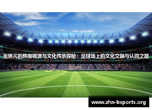 张琳芃的族裔根源与文化传承探秘：足球场上的文化交融与认同之路