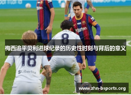 梅西追平贝利进球纪录的历史性时刻与背后的意义