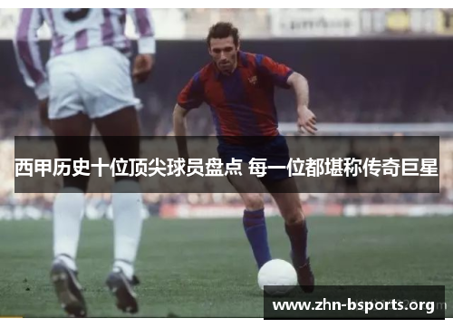 西甲历史十位顶尖球员盘点 每一位都堪称传奇巨星