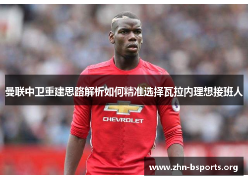 曼联中卫重建思路解析如何精准选择瓦拉内理想接班人