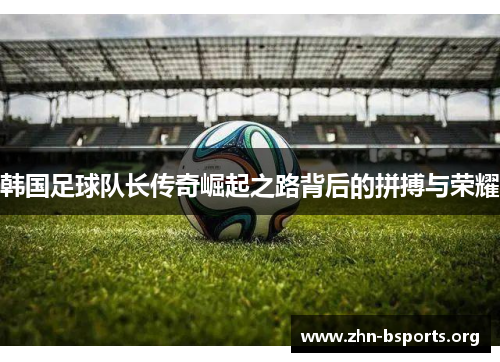韩国足球队长传奇崛起之路背后的拼搏与荣耀 韩国足球队长传奇崛起之路背后的拼搏与荣耀